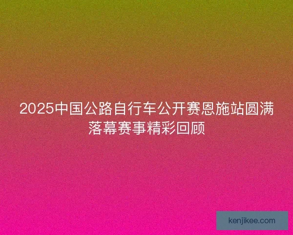 2025中国公路自行车公开赛恩施站圆满落幕赛事精彩回顾