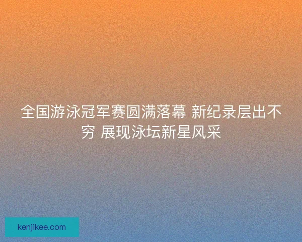 全国游泳冠军赛圆满落幕 新纪录层出不穷 展现泳坛新星风采