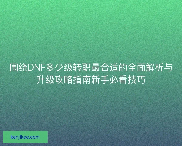围绕DNF多少级转职最合适的全面解析与升级攻略指南新手必看技巧