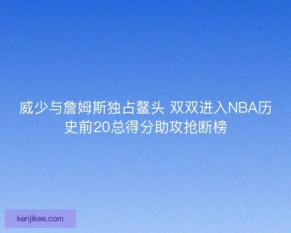 威少与詹姆斯独占鳌头 双双进入NBA历史前20总得分助攻抢断榜