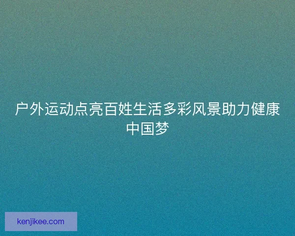 户外运动点亮百姓生活多彩风景助力健康中国梦