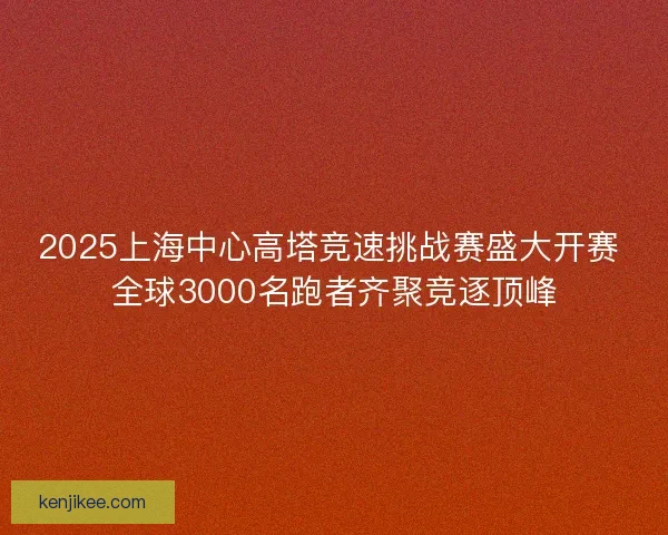 2025上海中心高塔竞速挑战赛盛大开赛 全球3000名跑者齐聚竞逐顶峰