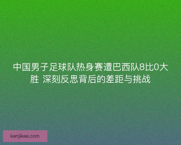 中国男子足球队热身赛遭巴西队8比0大胜 深刻反思背后的差距与挑战