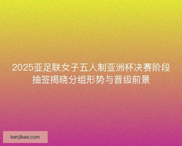 2025亚足联女子五人制亚洲杯决赛阶段抽签揭晓分组形势与晋级前景