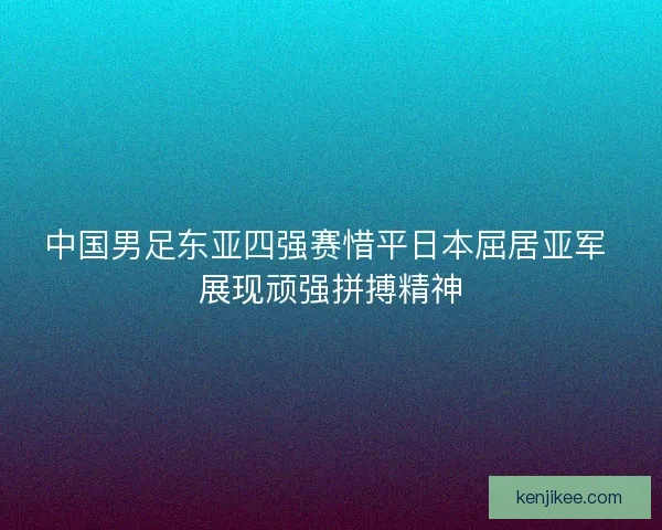 中国男足东亚四强赛惜平日本屈居亚军 展现顽强拼搏精神