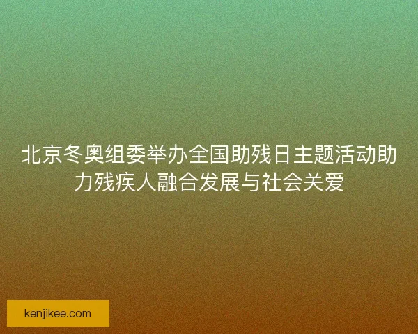 北京冬奥组委举办全国助残日主题活动助力残疾人融合发展与社会关爱