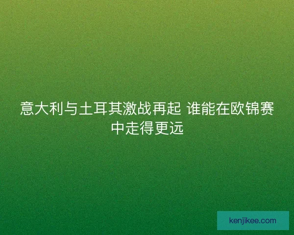 意大利与土耳其激战再起 谁能在欧锦赛中走得更远