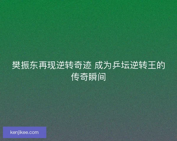 樊振东再现逆转奇迹 成为乒坛逆转王的传奇瞬间