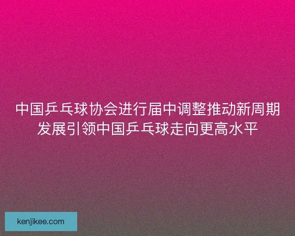 中国乒乓球协会进行届中调整推动新周期发展引领中国乒乓球走向更高水平