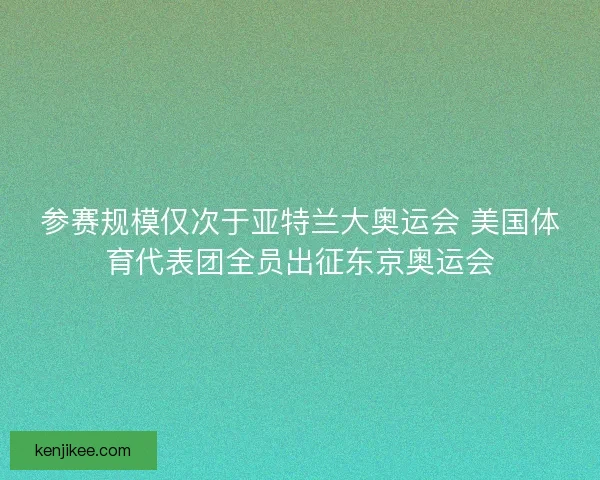 参赛规模仅次于亚特兰大奥运会 美国体育代表团全员出征东京奥运会