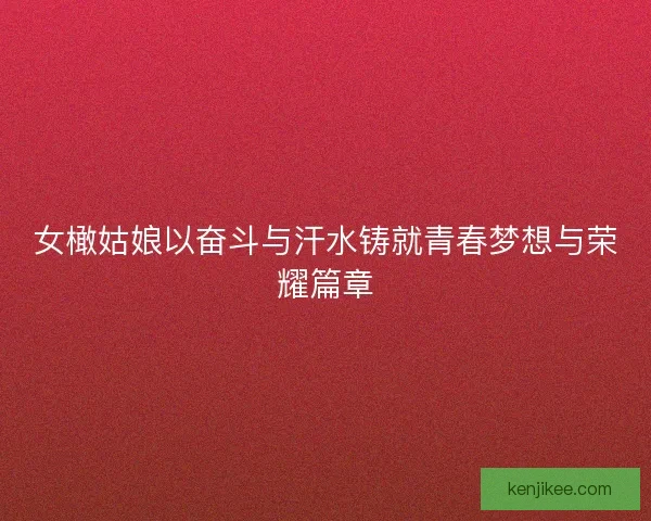 女橄姑娘以奋斗与汗水铸就青春梦想与荣耀篇章