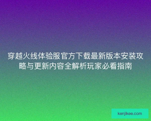 穿越火线体验服官方下载最新版本安装攻略与更新内容全解析玩家必看指南