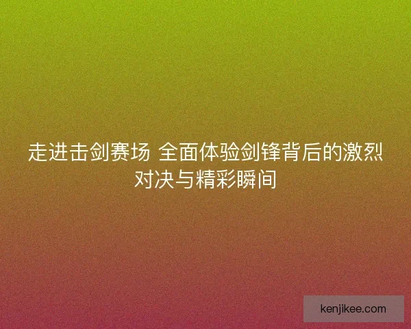 走进击剑赛场 全面体验剑锋背后的激烈对决与精彩瞬间