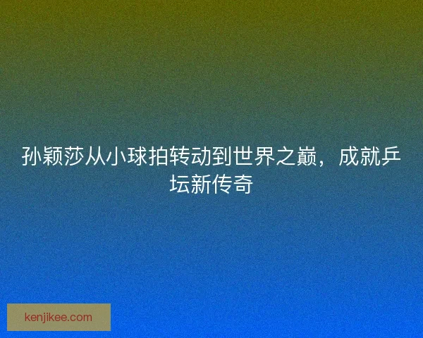 孙颖莎从小球拍转动到世界之巅，成就乒坛新传奇