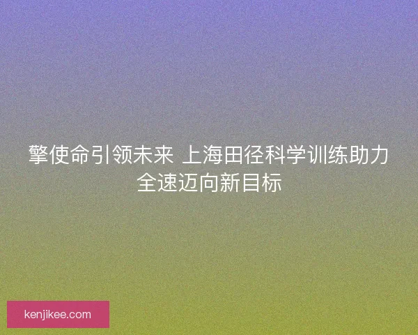 擎使命引领未来 上海田径科学训练助力全速迈向新目标