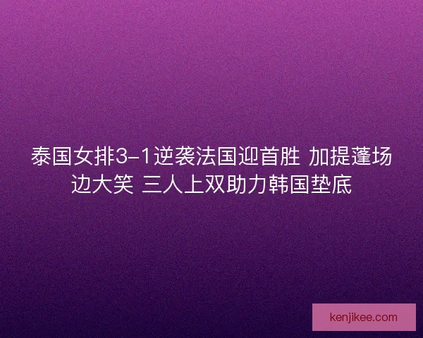 泰国女排3-1逆袭法国迎首胜 加提蓬场边大笑 三人上双助力韩国垫底