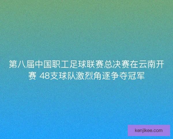 第八届中国职工足球联赛总决赛在云南开赛 48支球队激烈角逐争夺冠军