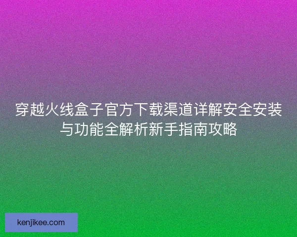 穿越火线盒子官方下载渠道详解安全安装与功能全解析新手指南攻略