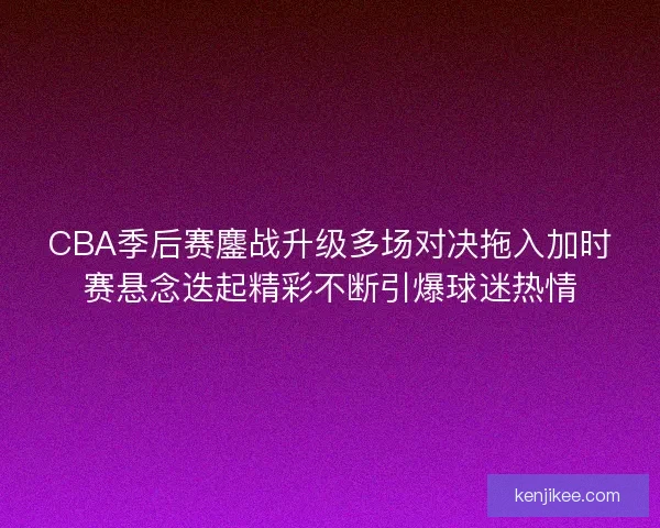 CBA季后赛鏖战升级多场对决拖入加时赛悬念迭起精彩不断引爆球迷热情