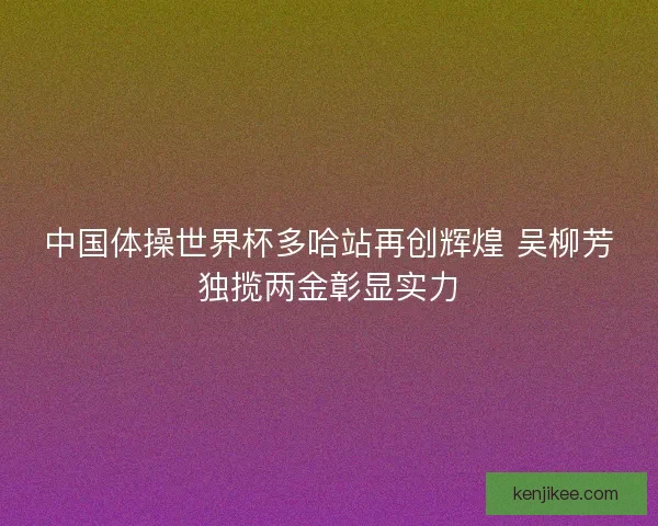 中国体操世界杯多哈站再创辉煌 吴柳芳独揽两金彰显实力