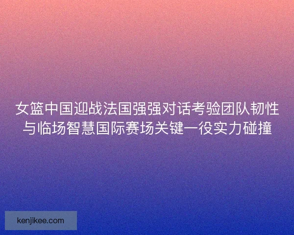 女篮中国迎战法国强强对话考验团队韧性与临场智慧国际赛场关键一役实力碰撞
