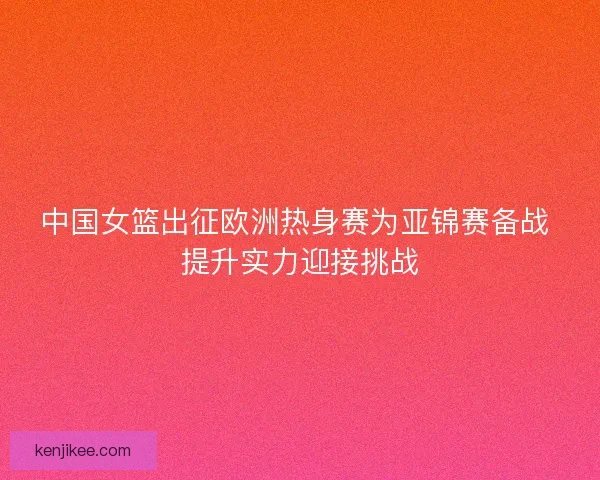 中国女篮出征欧洲热身赛为亚锦赛备战 提升实力迎接挑战
