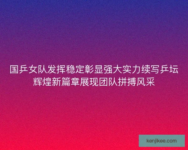 国乒女队发挥稳定彰显强大实力续写乒坛辉煌新篇章展现团队拼搏风采