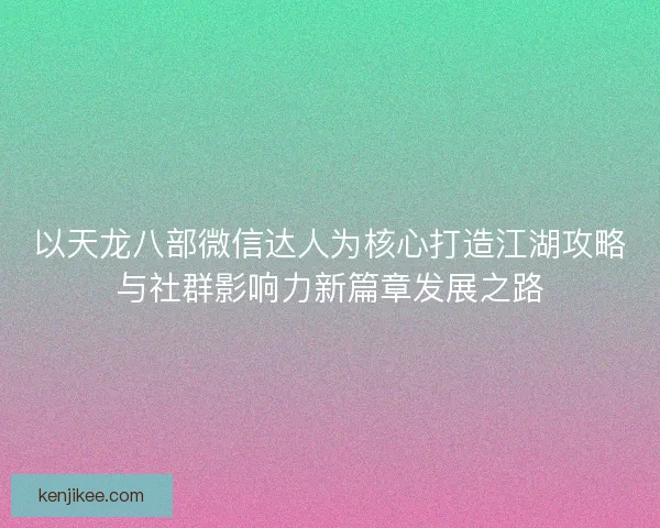 以天龙八部微信达人为核心打造江湖攻略与社群影响力新篇章发展之路