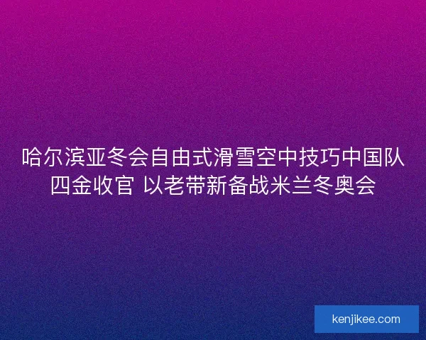 哈尔滨亚冬会自由式滑雪空中技巧中国队四金收官 以老带新备战米兰冬奥会
