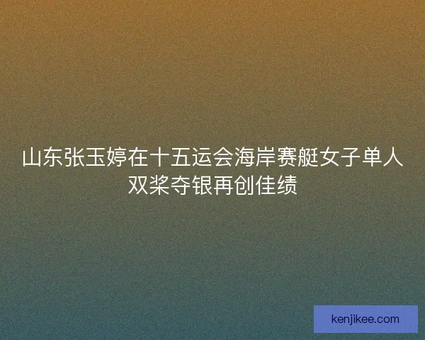 山东张玉婷在十五运会海岸赛艇女子单人双桨夺银再创佳绩